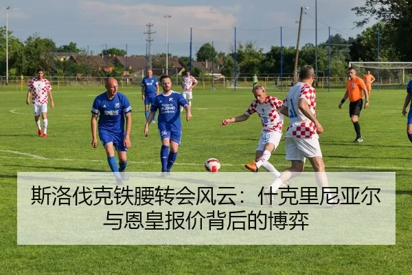 斯洛伐克铁腰转会风云：什克里尼亚尔与恩皇报价背后的博弈