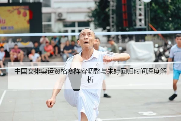 中国女排奥运资格赛阵容调整与朱婷回归时间深度解析