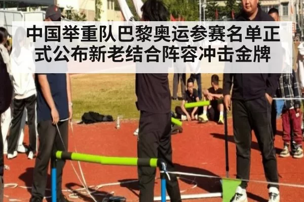 中国举重队巴黎奥运参赛名单正式公布新老结合阵容冲击金牌