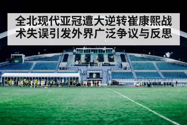 全北现代亚冠遭大逆转崔康熙战术失误引发外界广泛争议与反思