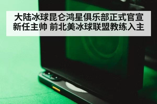 大陆冰球昆仑鸿星俱乐部正式官宣新任主帅 前北美冰球联盟教练入主